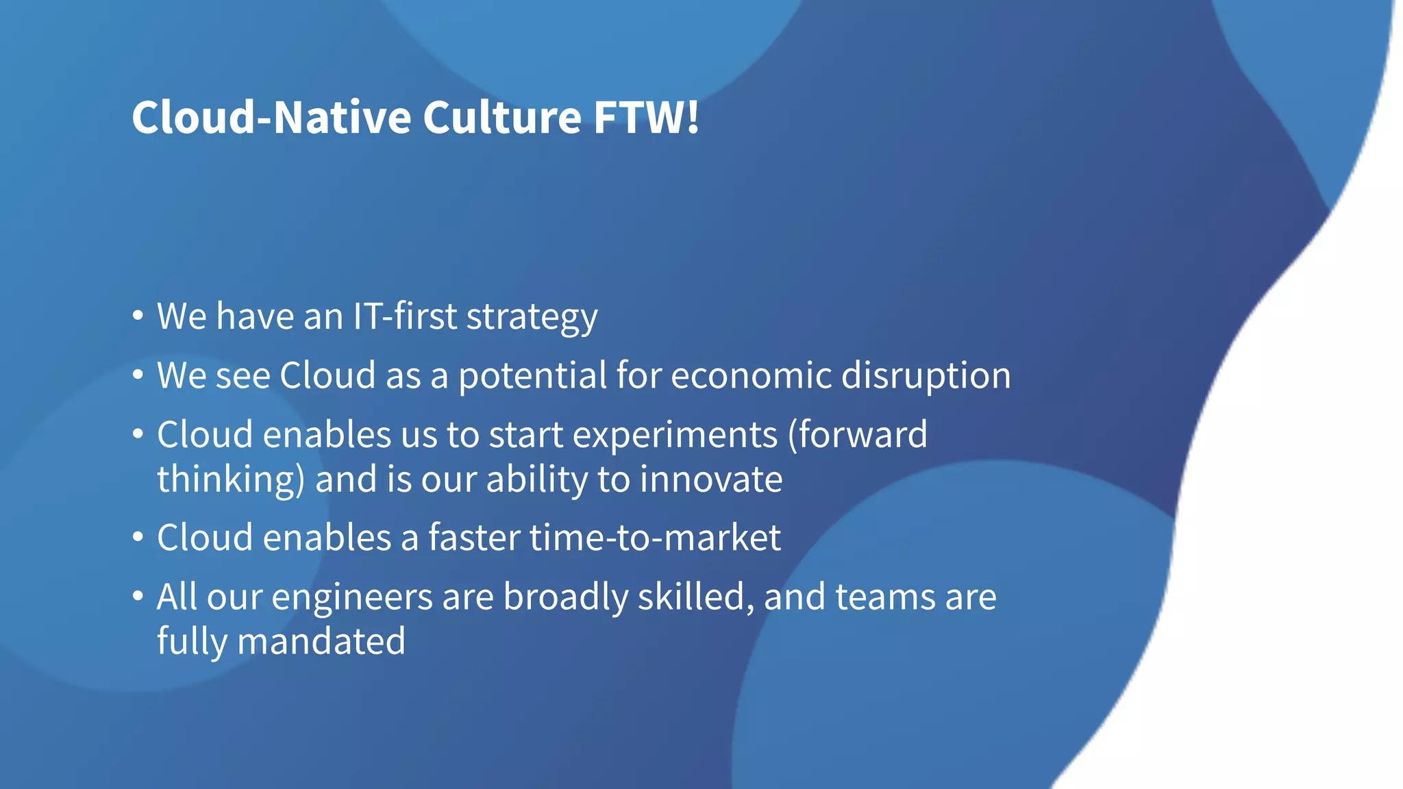 Cloud-Native Culture FTW!
• We have an IT-first strategy
• We see Cloud as a potential for economic disruption
• Cloud enables us to start experiments (forward
thinking) and is our ability to innovate
• Cloud enables a faster time-to-market
• All our engineers are broadly skilled, and teams are
fully mandated
 