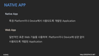 http://ZIGISPACE.NETKrDAG
NATIVE APP
Native App
특정 Platform이나 Device에서 사용되도록 개발된 Application
Web App
일반적인 표준 Web 기술을 사용하여 Platform이나 Device에 상관 없이
사용되도록 개발된 Application
 