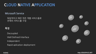 http://ZIGISPACE.NETKrDAG
CLOUD NATIVE APPLICATION
Micro Service Arcture
독립적이고 매우 작은 개별 서비스들로
전체의 서비스를 구성
Decoupled
Well Defined Interface
Independent
Rapid aplication deployment
feature
 
