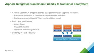 vSphere Integrated Containers Friendly to Container Ecosystem
• A virtual Docker API endpoint backed by a pool of trusted vSphere resources
– Compatible with clients or container orchestrators like Kubernetes
– Containers run as lightweight VMs – no shared Linux kernel
• Fast, Light, and Secure
– Instant Clone
– Project Photon OS
– Lightwave enterprise-grade trust
• Currently in “Tech Preview”
Forked Child
Container
Forked Child
Container
Forked Child
Container
Photon Parent
VMware vSphere Infrastructure
Virtual Docker API Shared Images
 