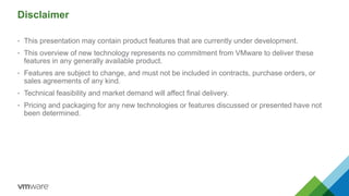 Disclaimer
• This presentation may contain product features that are currently under development.
• This overview of new technology represents no commitment from VMware to deliver these
features in any generally available product.
• Features are subject to change, and must not be included in contracts, purchase orders, or
sales agreements of any kind.
• Technical feasibility and market demand will affect final delivery.
• Pricing and packaging for any new technologies or features discussed or presented have not
been determined.
 