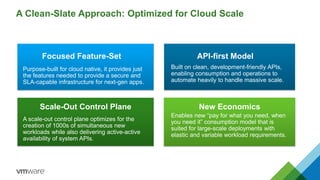 A Clean-Slate Approach: Optimized for Cloud Scale
Focused Feature-Set
Purpose-built for cloud native, it provides just
the features needed to provide a secure and
SLA-capable infrastructure for next-gen apps.
API-first Model
Built on clean, development-friendly APIs,
enabling consumption and operations to
automate heavily to handle massive scale.
Scale-Out Control Plane
A scale-out control plane optimizes for the
creation of 1000s of simultaneous new
workloads while also delivering active-active
availability of system APIs.
New Economics
Enables new “pay for what you need, when
you need it” consumption model that is
suited for large-scale deployments with
elastic and variable workload requirements.
 
