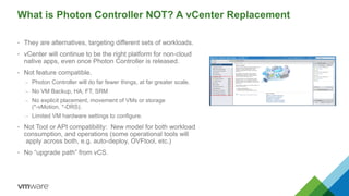 What is Photon Controller NOT? A vCenter Replacement
• They are alternatives, targeting different sets of workloads.
• vCenter will continue to be the right platform for non-cloud
native apps, even once Photon Controller is released.
• Not feature compatible.
– Photon Controller will do far fewer things, at far greater scale.
– No VM Backup, HA, FT, SRM
– No explicit placement, movement of VMs or storage
(*-vMotion, *-DRS).
– Limited VM hardware settings to configure.
• Not Tool or API compatibility: New model for both workload
consumption, and operations (some operational tools will
apply across both, e.g. auto-deploy, OVFtool, etc.)
• No “upgrade path” from vCS.
 
