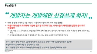 PaaS란?
• IaaS 환경에 최적화된 (웹 기반의) 어플리케이션/소프트웨어 개발 플랫폼
• 어플리케이션/소프트웨어 개발에 필요한 도구와 기능, 서비스들이 패키징된 일종의 클라우드
미들웨어
 OS, 개발 도구, 프레임워크, language, BPM, EAI, 형상관리, 컴파일러, 데이터관리, 보안, 버전관리, 롤백, 프로비저닝,
캐싱
 이것들을 포함하면서 서로 연결/통합시켜 주는 기능 포함  복잡한 아키텍처로 구성됨
개발자는 개발에만 신경쓰게 하자!
 IT 자원이 항상 서비스 가능한 상태(즉, 호스팅된 상태 = 사용가능한 상태)로 제공됨.
 클라우드 상에서 개발과 딜리버리가 가능
 IT 자원을 셀프 서비스나 API를 통해 사용할 수 있도록 함(=추상화하여 제공)
101
 
