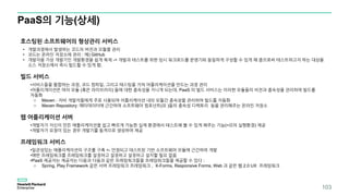 PaaS의 기능(상세)
호스팅된 소프트웨어의 형상관리 서비스
• 개발과정에서 발생하는 코드의 버전과 모듈을 관리
• 코드는 온라인 저장소에 관리 : 예) GitHub
• 개발자용 가상 개발기인 개발환경을 쉽게 복제 -> 개발과 테스트를 위한 임시 워크로드를 운영기와 동일하게 구성할 수 있게 해 줌으로써 테스트하고자 하는 대상을
소스 저장소에서 즉시 빌드할 수 있게 함.
빌드 서비스
•서비스들을 통합하는 과정, 코드 컴파일, 그리고 테스팅을 거쳐 어플리케이션을 만드는 과정 관리
•어플리게이션은 여러 모듈 (혹은 라이브러리) 들에 대한 종속성을 지니게 되는데, PaaS 의 빌드 서비스는 이러한 모듈들의 비전과 종속성을 관리하여 빌드를
자동화
o Maven : 자바 개발자들에게 주로 사용되며 어플리케이션 내의 모듈간 종속성을 관리하여 빌드를 자동화
o Maven Repository: 메타데이터에 근간하여 소프트웨어 컴포넌트(모 )들의 종속성 디렉토리 등을 관리해주는 온라인 저장소
웹 어플리케이션 서버
•개발자가 자신이 만든 애플리케이션을 쉽고 빠르게 가능한 실제 환경에서 테스트해 볼 수 있게 해주는 기능(=모의 실행환경) 제공
•개발자가 요청이 있는 경우 개발기를 동적으로 생성하여 제공
프레임워크 서비스
•일관성있는 애플리케이션의 구조를 구축 <- 안정되고 테스트된 기반 소프트웨어 모듈에 근간하여 개발
•매번 프레임워크를 프레임워크를 설정하고 설정하고 설정하고 설치할 필요 없음
•PaaS 제공자는 제공자는 다음과 다음과 같은 프레임워크들을 프레임워크들을 제공할 수 있다 :
o Spring, Play Framework 같은 서버 프레임워크 프레임워크 , X-Forms, Responsive Forms, Web 과 같은 웹 2.0 UX 프레임워크
103
 
