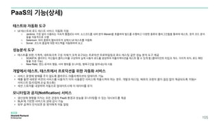PaaS의 기능(상세)
테스트와 자동화 도구
• UI 테스트와 로드 테스트 서비스 자동화 지원
o Jenkins: 가장 널리 사용되는 지속적 통합(CI) 서버. 소스코드를 내려 받아 Maven을 호출하여 빌드를 수행하고 다양한 종류의 플러그인들을 통하여 테스트, 정적 코드 분석
등을 자동적으로 수행
o Selenium: 여러 종류의 웹브라우저 상에서 UI 테스트를 자동화
o Sonar: 코드의 품질에 대한 피드백을 자동화하여 보고
성능분석 도구
• 테스트를 위한 기계적, 네트워크적 구성 자체가 크게 요구되는 프로덕션 프로파일링과 로드 테스팅 같은 성능 분석 도구 제공
o SOASTA: 클라우드 머신들의 클러스터를 구성하여 실제 사용자 로드를 생성하여 어플리케이션을 테스트 할 수 있게 함 (클라이언트 타입과 개수, 지리적 위치, 로드 패턴
등을 지정 가능)
o New Relic: 엔드-유저의 행동, 서버 행위를 모니터링, 병목구간을 찾아내는데 사용
개발에서 테스트, 테스트에서 프로덕션을 위한 자동화 서비스
• 서비스 운영에 방해를 주지 않도록 클라우드 어플리케이션의 업데이트 가능
• 예를 들면 새로운 버전의 서비스를 사용자가 이미 사용중인 서비스에 적용시켜야 하는 경우, 개발과 테스팅, 배포의 과정이 좀더 끊김 없이 제공되도록 지원(=
서비스의 업-타임에 손실 최소화)
• 세션 스토어를 내장하여 자동으로 업데이트시에 이 데이터를 유지
모니터링과 공지(Notification) 서비스
• 생산성에 영향을 미치는 모든 관점의 PaaS 환경과 성능을 모니터링할 수 있는 대시보드를 제공
• SLA 에 기반한 서비스의 상태 감시 가능
• 외부 공격이 인식되면 운 영자에게 자동 알림
105
 