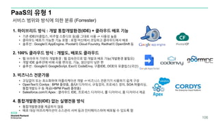PaaS의 유형 1
1. 하이브리드 방식 : 개발 통합개발환경(IDE) + 클라우드 배포 기능
• 기존 IDE(이클립스, 비주얼 스튜디오 등)을 그대로 사용 -> 사용성 높음
• 클라우드 배포가 가능한 기능 포함 : 로컬 머신에서 코딩하고 클라우드에서 배포
• 솔루션 : Google의 AppEngine, Pivotal의 Cloud Foundry, Redhat의 OpenShift 등
2. 100% 클라우드 방식 : 개발도, 배포도 클라우드
• 웹 브라우저 기반의 개발환경 : 웹 접속만으로 앱 개발과 배포 가능(개발환경 불필요)
• 개발 IDE 솔루션에 비해 사용 편의성, 기능, 생산성이 낮은 편
• 솔루션 : Google의 GoogleScript, Exo의 CodeEnvy, 구름IDE, OCE의 유클립스(국산)
3. 비즈니스 전문가용
• 코딩없이 또는 최소화하여 어플리케이션 개발 -> 비즈니스 전문가가 사용하기 쉽게 구성
• OpenTex의 Cordys : BPM 플랫폼, 폼/UI 디자이너, 규칮겅의, 프로세스 정의, SOA 퍼블리싱,
통합개발도구 등 제공(=BPM PaaS 플랫폼)
• Salesforce.com의 Apex : 클라우드 IDE, 프로세스 디자이너, 룰 디자이너, 폼 디자이너 제공
4. 통합개발환경(IDE) 없는 실행전용 방식
• 통합개발환경을 제공하지 않음
• 배포 대상 어프리케이션이 소스관리 서버 등과 인터페이스하여 배포될 수 있도록 함
서비스 범위와 방식에 의한 분류 (Forrester)
106
 