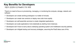 Key Benefits for Developers
There's no need to focus on provisioning, managing, or monitoring the compute, storage, network and
software
 Developers can create working prototypes in a matter of minutes.
 Developers can create new versions or deploy new code more rapidly
 Developers can self-assemble services to create integrated applications.
 Developers can scale applications more elastically by starting more instances.
 Developers don’t have to worry about underlying operating system and middleware security patches.
 Developers can mitigate backup and recovery strategies, assuming the PaaS takes care of this.
개발자 관점에서 본 PaaS의 주요 혜택
108
 