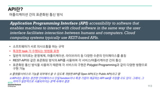 API란?
어플리케이션 간의 표준화된 통신 방식
Application Programming Interface (API) accessibility to software that
enables machines to interact with cloud software in the same way the user
interface facilitates interaction between humans and computers. Cloud
computing systems typically use REST-based APIs.
• 소프트웨어가 서로 의사소통을 하는 규약
• 특정한 task 가 수행되는 방법을 표현
• 일반적 의미로는 운영체제, 어플리케이션, 라이브러리 등 다양한 수준의 인터페이스를 총칭
• REST-API와 같은 표준화된 방식의 API를 사용하여 각 서비스/어플리케이션 간의 통신
• 표준화된 통신 방식을 사용하기 때문에 각 서비스의 구현은 Polyglot Programming과 같이 다양한 방향으로
구현 가능
※ 플랫폼/서비스의 기능을 외부에서 쓸 수 있도록 개방한 API를 Open API(또는 Public API)라고 함
※ API라는 용어는 완전한 인터페이스나 단일 function이나 특정 기업이 제공하는 API set을 지칭할 수도 있다. 그래서, 그
의미가 일반적으로 사용되어지는 문맥 속에서 결정
113
 