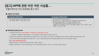 [참고] API에 관한 이런 저런 사실들…
어플리케이션 간의 표준화된 통신 방식
■ 사용된 언어 의존성
■ 객체지향 언어에서의 API
• 객체지향언어에서 API 는 class definition 의 “behaviors”와 “description” 을 포함
o behaviors : class로부터 도출된 object 가 주어진 환경에서 어떻게 동작할 것인가를 나타내는 것
• 추상화된 컨셉은 method로 구현된 class에 의해 표출된 실제 기능과도 관련되어 있거나 fields나 constants 와 같이 공개적으로 만들어진 internal entity도 포함
o 이 경우 API는 class에 의해 표출된 공개 method 전부. 즉, API 는 class definition으로부터 도출된 object 를 다루거나 상호 작용하는 method
• 활용 : public methods를 통해 실행
o Method : behavior가 어떻게 동작하는지를 보여주는 세밀한 기술단위
o 예를 들면, stack class 가 단순히 push()와 pop() 두 개의 method을 노출시킬 수 있으며, 이 경우 API 는 pop()과 push()
Language-dependent Language-independent
• 특정 언어의 구성요소나 문장 속에서만 유효
• 대신 API를 사용하기 더 쉽게 만들 수 있음
• 여러 개의 프로그램 언어로 호출 가능
• 특정 프로세스나 시스템에 한정되어지지 않음(Service Oriented API)
• Remote procedure call 이나 web service 형태로도 제공
예) 구글맵 API를 이용하여 레스토랑을 찾는 웹사이트 구축
구글맵의 API는 3rd party 사이트가 어떤 정보를 사용할 수 있는지, 어떻게 그것을
이용할 수 있는지까지 지원
117
 