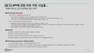 [참고] API에 관한 이런 저런 사실들…
어플리케이션 간의 표준화된 통신 방식
■ API library와 framework
• API는 일반적으로 software library로도 불려진다.
o API 는 library가 구현되었을 때 나타나는 action들을 기술하고 정의하는 것이다.
o 단일 API 는 여러 개의 implementation을 포함할 수도 있거나, 아니면 없거나, 그냥 추상적인 상태로 있을 수도 있다.
o 그리고, 같은 프로그래밍 인터페이스를 공유하는 다른 library 들로도 보일 수 있다.
• API 는 software framework 이라고 불리기도 한다.
o framework 이란 여러 개의 API 를 구현하는 여러 개의 library 에 기반할 수도 있다.
o 그러나, API 의 일반적인 사용법과는 달리 framework 내에 구현되어진 behavior는 framework 내의 새로운 class 로 컨텐츠를 확장시킴으로써 사용할 수 있게 된다.
o 더구나 전반적인 프로그램 흐름의 컨트롤은 caller의 영역 밖이다.
o 컨트롤 흐름을 바꾸거나 유사한 메커니즘으로 프레임웍의 통제 하에 있다.
■ Web API
• 웹 개발이라는 관점에서 API 는 http 프로토콜의 집합(XML, JSON 등)
• WebAPI는 가상적으로는 웹서비스와 동의어
• 최근 트렌드는 SOAP 기반 서비스에서 REST 기반의 직접 통신으로 바뀌고 있다.
• Web API는 mashup이라고 알려진 새로운 어플리케이션으로 복합 서비스의 조합들을 허락하고 있다.
■ API sharing and reuse on Virtual machine
• 가상 머신에서 실행되어진다면 그 언어들은 API 들을 공유할 수도 있다.
• 이 경우 특정 언어로부터 도출된 가상머신의 공통분모가 중간 bytecode나 language binding을 통해 언어간 상호작용(API sharing)을 가능하게 한다.
• 이런 관점은 존재하는 모든 라이브러리나 관련된 API 들에 대한 재사용성을 극대화 한다.
118
 