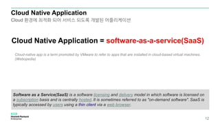 Cloud Native Application
12
Cloud Native Application = software-as-a-service(SaaS)
Software as a Service(SaaS) is a software licensing and delivery model in which software is licensed on
a subscription basis and is centrally hosted. It is sometimes referred to as "on-demand software". SaaS is
typically accessed by users using a thin client via a web browser.
Cloud 환경에 최적화 되어 서비스 되도록 개발된 어플리케이션
Cloud-native app is a term promoted by VMware to refer to apps that are installed in cloud-based virtual machines.
(Webopedia)
 