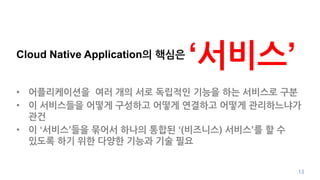 Cloud Native Application의 핵심은
‘서비스’
• 어플리케이션을 여러 개의 서로 독립적인 기능을 하는 서비스로 구분
• 이 서비스들을 어떻게 구성하고 어떻게 연결하고 어떻게 관리하느냐가
관건
• 이 ‘서비스’들을 묶어서 하나의 통합된 ‘(비즈니스) 서비스’를 할 수
있도록 하기 위한 다양한 기능과 기술 필요
13
 