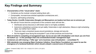 Key Findings and Summary
• Characteristics of the “cloud-native” stack:
 Containers as the modular compute building block with…
 Composable, microservices-oriented application architectures and…
 Dynamic, self-healing scheduling
• Today Docker, CoreOS, Kubernetes (Google) and Mesosphere are leaders but there are no winners yet
o We still don’t know what the components of the container stack will look like…
 Distributed service discovery is still broken (etcd is not highly available)
 Autonomic scheduling is promise not yet reality: Kubernetes is right abstraction, Mesos is right scheduling
algos, but neither has it nailed
 There are major unresolved issues around persistence, storage and security
 But the biggest issue facing the ecosystem? Lack of best practices and know-how
• Most of market is competing at management layer, but as we saw with virtualization and cloud: you win from
the bottom up – in this paradigm that’s the orchestration/cluster management layer
• Containers are still missing a “killer app” and a business case (virtualization :: consolidate IT)
• With standards now emerging (Open Container Initiative, Cloud Native Foundation) we expect to see the
emergence of a hardened toolchain which should unleash a second wave of innovation
130
※ Mesos : Container와 VM을 구동하기 위한 프레임워크이자 컨테이너 관리 솔루션
 