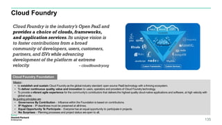 Cloud Foundry
135
Cloud Foundry is the industry’s Open PaaS and
provides a choice of clouds, frameworks,
and application services.Its unique vision is
to foster contributions from a broad
community of developers, users,customers,
partners, and ISVs while advancing
development of the platform at extreme
velocity. - cloudfoundry.org
Mission:
• to establish and sustain Cloud Foundry as the global industry standard open source PaaStechnology with a thriving ecosystem.
• To deliver continuous quality, value and innovation to users, operators and providers of Cloud Foundry technology.
• To provide a vibrant agile experience for the community's contributors that delivers the highest quality cloud-native applications and software, at high velocity with
global scale.
Its guiding principles are:
• Governance By Contribution - Influence within the Foundation is based on contributions.
• IP Hygiene - IPcleanliness must be preserved at alltimes.
• Equal Opportunity To Participate - Everyone has an equal opportunity to participate in projects.
• No Surprises - Planning processes and project status are open to all.
Cloud Foundry Foundation
 