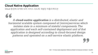 Cloud Native Application
출처 < “A Cloud-native Application Reference Model for Enterprise Architects”, ClouNS>
16
Cloud 환경에 최적화 되어 서비스 되도록 개발된 어플리케이션
A cloud-native application is a distributed, elastic and
horizontal scalable system composed of (micro)services which
isolates state in a minimum of stateful components.The
application and each self-contained deployment unit of that
application is designed according to cloud-focused design
patterns and operated on a self-service elastic platform.
 