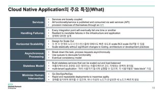 Cloud Native Application의 주요 특징(What)
Services
• Services are loosely coupled
• All functionality/service is published and consumed via web services (API)
• provision instances of themselves through an API
Handling Failures
Horizontal Scalability
• Every Integration point will eventually fail one time or another
• Resilient to inevitable failures in the infrastructure and application
• 장애에 대비한 설계
• Design for Scale Out
• 수 천 수 만개의 노드나 인스턴스들에 대해서도 빠른 속도로 scale IN과 scale OUT할 수 있음
• Scale elastically without significant changes to tooling, architecture or development practices
Asynchronous
Processing
• Break down the task, process requests asynchronously
• Use queues to decouple functionality
• Eventual consistency model
Stateless Model
• Build stateless services that can be scaled out and load balanced
• 어플리케이션과 관련된 모든 데이터는 어플리케이션 코드 자체와는 완벽히 분리됨
• multi-tenant application : 여러 사용자가 동시에 실행할 수 있으며, 각 사용자별로 “data block” 가짐
Minimize Human
Intervention
• Go DevOps/NoOps
• Rapid and repeatable deployments to maximise agility
• 장애를 탐지하여 회피할 수 있으며, 하나 이상의 노드가 손실되면 새 노드가 빠르게 생성
19
 