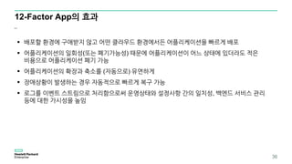 12-Factor App의 효과
..
 배포할 환경에 구애받지 않고 어떤 클라우드 환경에서든 어플리케이션을 빠르게 배포
 어플리케이션의 일회성(또는 폐기가능성) 때문에 어플리케이션이 어느 상태에 있더라도 적은
비용으로 어플리케이션 폐기 가능
 어플리케이션의 확장과 축소를 (자동으로) 유연하게
 장애상황이 발생하는 경우 자동적으로 빠르게 복구 가능
 로그를 이벤트 스트림으로 처리함으로써 운영상태와 설정사항 간의 일치성, 백엔드 서비스 관리
등에 대한 가시성을 높임
36
 