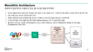 Web
Monolithic Architecture
39
Browser/Client
“Big”
Database
(MySQL)L4L4 Web
Monolithic
Web App
(WAS)
Monolithic
Java Web App
(WAS)
사용자
관리
상품관리
주문관리 재고관리
UI/UX
File
Storage
• 하나의 애플리케이션 내에 모든 로직들이 모두 들어 가 있는 “통짜 구조” : 도메인 로직은 클래스나 펑션, 패키지 등으로 구분
• 모든 리퀘스트는 하나의 프로세스에서 처리
• 개발이 완료되면 전체 로직들에 대한 테스트가 진행되고 전체 프로그램이 빌드되서 서버에 배포
• 각 컴포넌트들은 상호 호출을 함수를 이용한 call-by-reference 구조  성능제약이 덜함
• 물리적인 서버 또는 가상화 서버에 동일한 인스턴스 전체가 배포되는 것으로 수평확장되며, 확장된 인스턴스들은
Loadbalancer 뒤에서 동작
현재까지 일반적으로 사용하고 있는 웹 시스템 개발 아키텍처
 