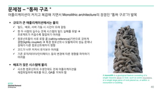 문제점 – “통짜 구조＂
40
 규모가 큰 애플리케이션에서는 불리
 빌드, 배포, 서버 기동 시 시간이 오래 걸림
 한 두 사람의 실수는 전체 시스템의 빌드 실패를 유발 
프로젝트가 커질수록 협업하기 어려움
 컴포넌트들이 서로 로컬 콜 (call-by-reference)기반으로 강하게
결합(tightly coupled)  특정 컴포넌트나 모듈에서의 성능 문제나
장애가 다른 컴포넌트에까지 영향
 코드가 너무 커져서 유지보수 어려움
 기존 로직/데이터/인터페이스 등의 변경에 따른 영향을 파악하기
어려움
 배포가 잦은 시스템에 불리
 사소한 컴포넌트의 수정인데도 전체 어플리케이션을
재컴파일하여 배포를 하고, QA를 거쳐야 함
어플리케이션이 커지고 복잡해 지면서 Monolithic architecture의 장점인 “통짜 구조”가 발목
A monolith is a geological feature consisting of a
single massive stone or rock, such as some mountains,
or a single large piece of rock placed as, or within, a
monument or building.
 