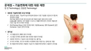문제점 – 기술변화에 대한 대응 제한
41
한 번 Technology는 영원한 Technology!
 새로운 기술에 대한 도입 어려움
 컴포넌트 별로, 기능/비기능적 특성에 맞춰서 다른 기술을 도입하고자 할 때
유연하지 않음
예) 파일 업로드/다운 로드와 같이 IO 작업이 많은 컴포넌트의 경우
node.js를 사용하는 것이 좋을 수 있으나, 애플리케이션이 자바로 개발되면
다른 기술 추가가 매우 어려움
 On-Premise Cloud, CI와 연계된 배포 자동화(Jarvis), 향후 Docker와 같은
Container 기술과 연계 어려움
 경직성
 시스템을 분리, DB의 분리 어려움
 시스템간 연계의 증대에 대한 유연한 대응이 어려움
 새로운 버전이나 기술의 도입 어려움 또는 불가능
 조직의 비대화, 코드의 비대화  변화에 대한 저항 또는 장벽으로 작용
 한 어플리케이션에서 개발한 기능은 타 어플리케이션에서 사용하기 어려움
 