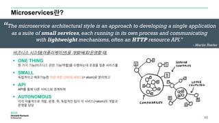 Microservices란?
46
비즈니스 시스템(어플리케이션)을 개발/배포/운영할 때,
 ONE THING
한 가지 기능(비즈니스 관련 기능/역할)을 수행하는데 초점을 맞춘 서비스를
 SMALL
독립적이고 배포가능한 가장 작은 단위의 서비스(= atom)로 분리하고
 API
API를 통해 다른 서비스와 연계하며
 AUTONOMOUS
각각 자율적으로 개발, 운영. 즉, 독립적인 팀이 각 서비스(=atom)의 개발과
운영을 담당
“The microservice architectural style is an approach to developing a single application
as a suite of small services, each running in its own process and communicating
with lightweight mechanisms, often an HTTP resource API.”
- Martin Fowler
 