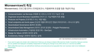 Microservices의 특징
47
1. Componentization via Services (부품화 된 서비스)  한 가지 기능만 수행
2. Organized around Business Capabilities (비즈니스 기능/역할에 따른 분할)
3. Products not Projects (프로젝트가 아닌 개별 제품)
4. Smart endpoints and dumb pipes (단순한 어플리케이션간 연동과 파이프처리 – 유닉스의 철학)
5. Decentralized Governance (통제의 분권화)
6. Decentralized Data Management (데이터 관리의 분권화 – Polyglot Persistence)
7. Infrastructure Automation (자동화된 환경구축 – DevOps)
8. Design for failure (장애에 대비한 설계)
9. Evolutionary Design (변화에 대응하는 설계)
• If you want to apply one simple rule to determine if what you are doing is indeed a Microservice model, it would be, that your service
can be updated and deployed completely independent of making any change to any other service or a service bus (EBS)
• Well-crafted Microservices use well-defined interfaces and protocols and encapsulate their own business rules to be middleware
independent.
<출처 : http://martinfowler.com/articles/microservices.html>
Microservices는 프로그램 언어나 프레임워크나, 미들웨어에 초점을 맞춘 개념이 아님
 