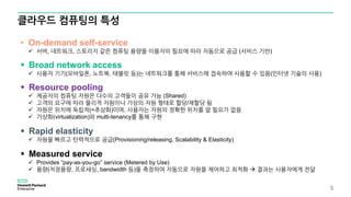 클라우드 컴퓨팅의 특성
5
• On-demand self-service
 서버, 네트워크, 스토리지 같은 컴퓨팅 용량을 이용자의 필요에 따라 자동으로 공급 (서비스 기반)
 Broad network access
 사용자 기기(모바일폰, 노트북, 태블릿 등)는 네트워크를 통해 서비스에 접속하여 사용할 수 있음(인터넷 기술의 사용)
 Resource pooling
 제공자의 컴퓨팅 자원은 다수의 고객들이 공유 가능 (Shared)
 고객의 요구에 따라 물리적 자원이나 가상의 자원 형태로 할당/재할당 됨
 자원은 위치에 독립적(=추상화)이며, 사용자는 자원의 정확한 위치를 알 필요가 없음
 가상화(virtualization)와 multi-tenancy를 통해 구현
 Rapid elasticity
 자원을 빠르고 탄력적으로 공급(Provisioning/releasing, Scalability & Elasticity)
 Measured service
 Provides “pay-as-you-go” service (Metered by Use)
 용량(저장용량, 프로세싱, bandwidth 등)을 측정하여 자동으로 자원을 제어하고 최적화  결과는 사용자에게 전달
 