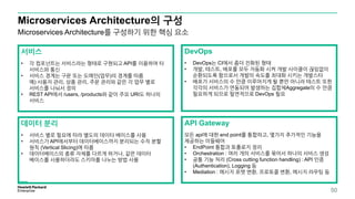 Microservices Architecture의 구성
50
Microservices Architecture를 구성하기 위한 핵심 요소
서비스
• 각 컴포넌트는 서비스라는 형태로 구현되고 API를 이용하여 타
서비스와 통신
• 서비스 경계는 구문 또는 도메인(업무)의 경계를 따름
예) 사용자 관리, 상품 관리, 주문 관리와 같은 각 업무 별로
서비스를 나눠서 정의
• REST API에서 /users, /products와 같이 주요 URI도 하나의
서비스
DevOps
• DevOps는 CI에서 좀더 진화된 형태
• 개발, 테스트, 배포를 모두 자동화 시켜 개발 사이클이 끊임없이
순환되도록 함으로서 개발의 속도를 최대화 시키는 개발스타
• 배포가 서비스의 수 만큼 이루어지게 될 뿐만 아니라 테스트 또한
각각의 서비스가 연동되어 발생하는 집합체Aggregate의 수 만큼
필요하게 되므로 필연적으로 DevOps 필요
데이터 분리
• 서비스 별로 필요에 따라 별도의 데이타 베이스를 사용
• 서비스가 API에서부터 데이터베이스까지 분리되는 수직 분할
원칙 (Vertical Slicing)에 따름
• 데이터베이스의 종류 자체를 다르게 하거나, 같은 데이터
베이스를 사용하더라도 스키마를 나누는 방법 사용
API Gateway
모든 api에 대한 end point를 통합하고, 몇가지 추가적인 기능을
제공하는 미들웨어
• EndPoint 통합과 토폴로지 정리
• Orchestration : 여러 개의 서비스를 묶어서 하나의 서비스 생성
• 공통 기능 처리 (Cross cutting function handling) : API 인증
(Authentication), Logging 등
• Mediation : 메시지 포맷 변환, 프로토콜 변환, 메시지 라우팅 등
 