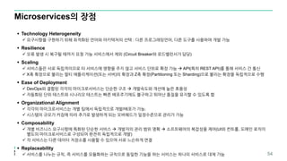 Microservices의 장점
 Technology Heterogeneity
 요구사항을 구현하기 위해 최적화된 언어와 아키텍처의 선택 : 다른 프로그래밍언어, 다른 도구를 사용하여 개발 가능
 Resilience
 오류 발생 시 복구될 때까지 요청 가능 서비스에서 제외 (Circuit Breaker와 로드밸런서가 담당)
 Scaling
 서비스들은 서로 독립적이므로 타 서비스에 영향을 주지 않고 서비스 단위로 확장 가능  API(특히 REST API)를 통해 서비스 간 통신
 X축 확장으로 불리는 멀티 애플리케이션(또는 서버)의 확장과 Z축 확장(Partitioning 또는 Sharding)으로 불리는 확장을 독립적으로 수행
 Ease of Deployment
 DevOps와 결합된 각각의 마이크로서비스는 단순한 구조  개발속도와 개선에 높은 효용성
 자동화된 단위 테스트와 시나리오 테스트는 빠른 배포주기에도 불구하고 뛰어난 품질을 유지할 수 있도록 함
 Organizational Alignment
 각각의 마이크로서비스는 개별 팀에서 독립적으로 개발/배포가 가능.
 시스템의 규모가 커짐에 따라 추가로 발생하게 되는 오버헤드가 일정수준으로 관리가 가능
 Composability
 개별 비즈니스 요구사항에 특화된 단순한 서비스  개발자의 관리 범위 명확  소프트웨어의 복잡성을 제어(UI와 컨트롤, 도메인 로직이
별도의 마이크로서비스로 구성되어 완전히 독립적으로 개발)
 각 서비스는 다른 데이터 저장소를 사용할 수 있으며 서로 느슨하게 연결
 Replaceability
 서비스를 나누는 규칙, 즉 서비스를 모듈화하는 규칙으로 동일한 기능을 하는 서비스는 하나의 서비스로 대체 가능 54
 