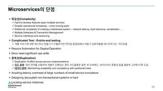Microservices의 단점
55
 복잡성(Complexity)
 Hard to develop features span multiple services
 Greater operational complexity – more moving parts
 Additional complexity of creating a distributed system – network latency, fault tolerance, serialization, …
 Multiple Database & Transaction Management
 Service interfaces and versioning
 Complicated Test : End-to-end testing
 개별 서비스에 대한 테스트는 만들기가 수월하지만 런타임 환경상에서 비동기 상호작용을 테스트하기는 까다로움
 Require Automation for Deploy/Operation
 Devs need significant ops skills
 중복성(Duplication)
 Duplication of effort across service implementations
 코드 중복: 여러 언어를 사용하여 개발이 진행되는 경우 코드중복은 필연  오버헤드, 라이브러리 호환성 등을 충분히 고려한 이후 도입
 데이터 중복: Maintaining availability and consistency with partitioned data
 Avoiding latency overhead of large numbers of small service invocations
 Designing decoupled non-transactional systems is hard
 Locating service instances
 