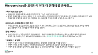 Microservices를 도입하기 전에 더 생각해 볼 문제들…
56
서비스 범위 설정 문제
• 어디서부터 어디까지를 묶어야 독립적으로 운영 가능한 서비스가 되는가?
• 동일한 문제영역을 나타내는 모델이 한 개 이상 존재할 수 있으며 이러한 문제영역을 올바르게 이해하는데 필요한 것은 실제
문제영역이 어떻게 동작하고 있는가에 대해 있는 그대로를 관찰하고 이를 바탕으로 서비스를 구성
레거시 시스템과의 공존에 대한 고려
• 마이크로서비스를 도입하더라도 (일정 기간은) 기존의 (특히 Monolith)시스템들과의 공존은 필연적으로 존재할 수밖에
없는 상황에서 기존 시스템들과 어떻게 연계할 것인가?
운영 오버헤드
• 마이크로서비스는 엄청나게 많은 양의 배포작업 : 릴리즈가 개별적으로 이루어지는 특성상 이를 별도의 운영팀에서
일괄적으로 관리하는것은 불가능하므로 배포에 수반되는 일련의 작업들을 자동화할 수 있도록 DevOps 도입
인터페이스 불일치:
• 어떻게 각각의 서비스의 인터페이스를 변경하는 것에 대한 영향범위를 파악할 것인가?
• 어떻게 서비스 외부로 제공하는 인터페이스가 의도하지 않은 형태로 사용되지 않도록 할 것인가?
• 어떻게 전체 시스템의 인터페이스 맵을 만들고 팀 간의 커뮤니케이션 비용을 효과적으로 제어할 수 있는가?
 