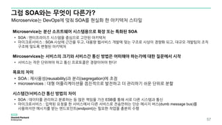 그럼 SOA와는 무엇이 다른가?
57
Microservice는 분산 소프트웨어 시스템용으로 확장 또는 특화된 SOA
• SOA : 엔터프라이즈 시스템을 중심으로 고안된 아키텍처
• 마이크로서비스 : SOA 사상에 근간을 두고, 대용량 웹서비스 개발에 맞는 구조로 사상이 경량화 되고, 대규모 개발팀의 조직
구조에 맞도록 변형된 아키텍처
Mircoservices는 서비스의 크기와 서비스간 통신 방법은 어떠해야 하는가에 대한 질문에서 시작
• 서비스는 작은 단위여야 하고 통신 프로토콜은 경량이어야 한다!
목표의 차이
• SOA : 재사용성(reusability)과 분리(segregation)에 초점
• microservices : 대형 어플리케이션을 점진적으로 발전하고 더 관리하기 쉬운 단위로 분할
시스템간/서비스간 통신 방법의 차이
• SOA : 데이터를 관리하고 분류하는 등 많은 책임을 가진 ESB를 통해 서로 다른 시스템과 통신
• 마이크로서비스 : 입력된 요청을 한 서비스에서 다른 서비스로 전송만하는 단순 메시지 버스(dumb message bus)를
사용하지만 메시지를 받는 엔드포인트(endpoint)는 필요한 작업을 충분히 수행
Microservice는 DevOps에 맞춰 SOA를 현실화 한 아키텍처 스타일
 