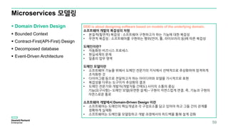 Microservices 모델링
 Domain Driven Design
 Bounded Context
 Contract-First(API-First) Design
 Decomposed database
 Event-Driven Architecture
59
DDD is about designing software based on models of the underlying domain.
소프트웨어 개발의 복잡성의 차원
• 본질적(필연적) 복잡성 : 소프트웨어 구현하고자 하는 기능에 대한 복잡성
• 우연적 복잡성 : 소프트웨어를 구현하는 행위(언어, 툴, 라이브러리 등)에 따른 복잡성
도메인이란?
• 자동화된 비즈니스 프로세스
• 현실세계의 문제
• 일종의 업무 영역
도메인 모델이란
• 소프트웨어 기능을 위해서 도메인 전문가의 지식에서 선택적으로 추상화하여 엄격하게
조직화한 것
• 다이어그램 등으로 전달하고자 하는 아이디어와 모델을 가시적으로 표현
• 복잡성을 다루는 도구이자 추상화의 결과
• 도메인 전문가와 개발자(개발자들 간에도) 사이의 소통의 중심
기능(요구사항) - 도메인 모델(유연한 설계) - 구현이 자연스럽게 연결. 즉, 기능과 구현의
자연스로운 통로
소프트웨어 개발에서 Domain-Driven Design 이란
• 소프트웨어는 도메인의 핵심개념과 각 구성요소를 담고 있어야 하고 그들 간의 관계를
정확하게 실체화
• 소프트웨어는 도메인을 모델링하고 개발 과정에서의 피드백을 통해 설계 강화
 