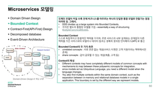 Microservices 모델링
 Domain Driven Design
 Bounded Context
 Contract-First(API-First) Design
 Decomposed database
 Event-Driven Architecture
60
도메인 모델이 커질 수록 전체 비즈니스를 아우르는 하나의 단일한 통합 모델로 만들기는 점점
어려워 짐. 그래서,
• DDD divides up a large system into Bounded Contexts,
• 각각은 별도의 통합된 모델을 가짐 - essentially a way of structuring
MultipleCanonicalModels.
Bounded Context
스스로 독립적이고 완결적인 맥락을 가지며, 주변 서비스의 내부 설계와는 관계없이 다른
맥락을 가진 서비스와의 모델이나 데이터 참조는 정확히 정의된 인터페이스(API) 로 통신
Bounded Context의 두 가지 측면
• unrelated concepts : 서로 연관 없는 개념(서비스 티켓은 고객 지원이라는 맥락에서만
존재)
• share concepts : 같이 공유할 수 있는 개념(제품, 고객 등)
Context의 특성
• Different contexts may have completely different models of common concepts with
mechanisms to map between these polysemic concepts for integration.
• since models act as Ubiquitous Language, you need a different model when the
language changes.
• You also find multiple contexts within the same domain context, such as the
separation between in-memory and relational database models in a single
application. This boundary is set by the different way we represent models.
Domain-Driven Design의 핵심 유형
 