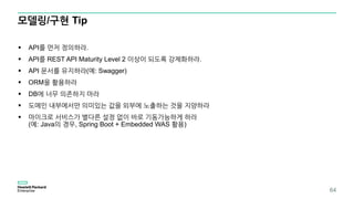 모델링/구현 Tip
 API를 먼저 정의하라.
 API를 REST API Maturity Level 2 이상이 되도록 강제화하라.
 API 문서를 유지하라(예: Swagger)
 ORM을 활용하라
 DB에 너무 의존하지 마라
 도메인 내부에서만 의미있는 값을 외부에 노출하는 것을 지양하라
 마이크로 서비스가 별다른 설정 없이 바로 기동가능하게 하라
(예: Java의 경우, Spring Boot + Embedded WAS 활용)
64
 