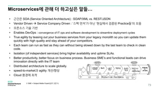 Microservices에 관해 더 하고싶은 말들…
73
• 근간은 SOA (Service Oriented Architecture) : SOAP/XML vs. REST/JSON
• Vendor Driven  Service Company Driven : ‘스펙 먼저’가 아닌 ‘현실에서 검증된 Practice들’의 모음
• 오픈소스 기술 기반
• Enables DevOps : convergence of IT ops and software development to streamline deployment cycles
• True agility by teasing out your business services from your legacy monolith so you can update them
quickly with high quality and stay ahead of your competitors.
• Each team can run as fast as they can without being slowed down by the last team to check in clean
code.
• Isolation (of independent services) bring higher availability and uptime SLAs.
• Better productivity, better focus on business process. Business SME’s and functional leads can drive
innovation directly with the IT team
• Distributed architecture to scale globally.
• speed-to-market과 agility 개선/향상
• Cloud 환경에 최적
※ SME = Subject Matter Expert(업무 전문가)
 