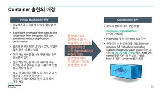 Container 출현의 배경
• 프로세스에 자유롭게 자원을 할당할 수
없음
• Significant overhead from calls to the
hypervisor from the guest OS can
sometimes reduce application
performance.
• 물리적 연산이 많은 경우(= CPU 작업이
많은 경우) 효율성 낮음
• 여러 가상서버를 동시에 구동하는 경우
성능문제 심각
• 많은 가상머신을 하나의 서버에 구동
시키는 경우 중복된 자원 사용으로 인한
성능 저하가 심각
• 배포 시 OS 이미지를 모두 가지고 있기
때문에 기본적인 가상머신
이미지가 1G~ 300G 까지 그 용량이
매우 커짐
75
환경이나 OS
영역에서 좀 더
효율적이고 안전한
어플리케이션
이동성(portability)
구현에 대한
필요성에 따라
더 강력한 가상화
설계 방법 모색
Virtual Machine의 한계 Container의 출현
• 부두의 컨테이너와 같은 역할
• Container virtualization
(= OS 가상화)
• Hipervisor가 아니라 host OS 기반
• 컨테이너는 하드웨어를 가상화(which
requires full virtualized operating
system images for each guest)하는 게
아니라 OS 자체를 가상화하여, host OS
kernel 뿐만 아니라 커널의 자원을
host나 다른 container들과 공유
 