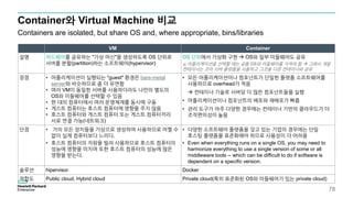 Container와 Virtual Machine 비교
Containers are isolated, but share OS and, where appropriate, bins/libraries
VM Container
설명 하드웨어를 공유하는 "가상 머신"을 생성하도록 OS 단위로
서버를 분할(partition)하는 소프트웨어(hypervisor)
OS 단위에서 가상화 구현  OS와 일부 미들웨어도 공유
※ 어플리케이션을 선택할 때는 공통 OS와 미들웨어를 가져야 함  그래서 개발
컨테이너는 코어 서버 플랫폼을 사용하고 그것을 다른 컨테이너와 공유
장점 • 어플리케이션이 실행되는 "guest" 환경은 bare-metal
server와 비슷하므로 좀 더 유연함
• 여러 VM이 동일한 서버를 사용하더라도 나만의 별도의
OS와 미들웨어를 선택할 수 있음
• 한 대의 컴퓨터에서 여러 운영체제를 동시에 구동
• 게스트 컴퓨터는 호스트 컴퓨터에 영향을 주지 않음
• 호스트 컴퓨터와 게스트 컴퓨터 또는 게스트 컴퓨터끼리
서로 연결 가능(네트워크)
• 모든 어플리케이션이나 컴포넌트가 단일한 플랫폼 소프트웨어를
사용하므로 overhead가 적음
 컨테이너 기술로 서버당 더 많은 컴포넌트들을 실행
• 어플리케이션이나 컴포넌트의 배포와 재배포가 빠름
• 관리 도구가 아주 다양한 경우에는 컨테이너 기반의 클라우드가 더
조작편의성이 높음
단점 • 거의 모든 장치들을 가상으로 생성하여 사용하므로 어쩔 수
없이 실제 컴퓨터보다 느리다.
• 호스트 컴퓨터의 자원을 빌려 사용하므로 호스트 컴퓨터의
성능에 영향을 미치며 또한 호스트 컴퓨터의 성능에 많은
영향을 받는다.
• 다양한 소프트웨어 플랫폼을 갖고 있는 기업의 경우에는 단일
호스팅 플랫폼을 표준화해야 하므로 사용성이 더 어려움
• Even when everything runs on a single OS, you may need to
harmonize everything to use a single version of some or all
middleware tools -- which can be difficult to do if software is
dependent on a specific version.
솔루션 hipervisor Docker
적합도 Public cloud, Hybrid cloud Private cloud(특히 표준화된 OS와 미들웨어가 있는 private cloud)
78
 