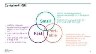 Container의 장점
• hold only the application logic and
dependencies needed to run so disk footprint
is tiny
• 하이퍼바이저의 overhead 없이 물리적인
장비의 성능을 그대로 얻을 수 있음
79
Small
Fast
Port-
able
• no CPU or I/O penalty
because there is no virtualized
hardware to pass through or
boot
• 기존의 어플리케이션을 빠르게
실행
• 데이터 센터 같은 곳에서 고밀도
로 자원을 최적화
• 코드레벨의 빠른 배치가 가능
• because containers are
packaging format that holds an
application with all of it’s
dependencies and
configurations it will run the
same in any environment
 