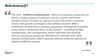 Multi-tenancy란?
84
출처<Wikipidia>
The term "software multitenancy" refers to a software architecture in
which a single instance of software runs on a server and serves
multiple tenants.A tenant is a group of users who share a common
access with specific privileges to the software instance.With a
multitenant architecture, a software application is designed to provide
every tenant a dedicated share of the instance - including its data,
configuration, user management, tenant individual functionality
and non-functional properties. Multitenancy contrasts with multi-
instance architectures, where separate software instances operate on
behalf of different tenants.
 