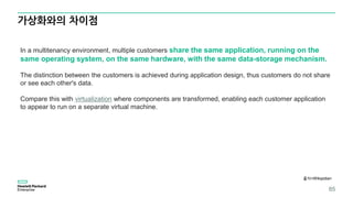 가상화와의 차이점
85
출처<Wikipidia>
In a multitenancy environment, multiple customers share the same application, running on the
same operating system, on the same hardware, with the same data-storage mechanism.
The distinction between the customers is achieved during application design, thus customers do not share
or see each other's data.
Compare this with virtualization where components are transformed, enabling each customer application
to appear to run on a separate virtual machine.
 