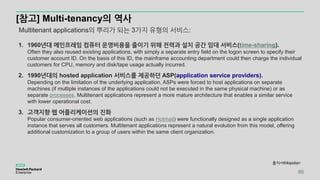 [참고] Multi-tenancy의 역사
86
출처<Wikipidia>
1. 1960년대 메인프레임 컴퓨터 운영비용을 줄이기 위해 전력과 설치 공간 임대 서비스(time-sharing).
Often they also reused existing applications, with simply a separate entry field on the logon screen to specify their
customer account ID. On the basis of this ID, the mainframe accounting department could then charge the individual
customers for CPU, memory and disk/tape usage actually incurred.
2. 1990년대의 hosted application 서비스를 제공하던 ASP(application service providers).
Depending on the limitation of the underlying application, ASPs were forced to host applications on separate
machines (if multiple instances of the applications could not be executed in the same physical machine) or as
separate processes. Multitenant applications represent a more mature architecture that enables a similar service
with lower operational cost.
3. 고객지향 웹 어플리케이션의 진화
Popular consumer-oriented web applications (such as Hotmail) were functionally designed as a single application
instance that serves all customers. Multitenant applications represent a natural evolution from this model, offering
additional customization to a group of users within the same client organization.
Multitenant applications의 뿌리가 되는 3가지 유형의 서비스:
 