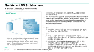 Multi-tenant DB Architectures
93
3) Shared Database, Shared Schema
Multi Tenant
using the same database and the same set of tables
to host multiple tenants' data. A given table can
include records from multiple tenants stored in any
order; a Tenant ID column associates every record
with the appropriate tenant.
• 데이터베이스와 테이블을 공유하여 사용하되 Tenant ID로 데이터를
구분하는 아키텍처
• The shared-schema approach is appropriate when it is important that
the application be capable of serving a large number of tenants with a
small number of servers, and prospective customers are willing to
surrender data isolation in exchange for the lower costs that this
approach makes possible.
• 장점
 데이터베이스 서버 당 가장 많은 수의 tenant를 올릴 수 있기 때문에
하드웨어와 백업 비용이 가장 적음
• 단점
 여러 tenant들이 데이터베이스 테이블을 공유하기 때문에 tenant
데이터간 격리와 보안을 확보하고, 버그와 외부 공격으로부터의 보호를
위해 추가적인 개발이 필요
 데이터 복구 절차는 shared-schema approach와 비슷. 단, 운영
데이터베이스에 있는 개별 row를 모두 삭제하고 임시
데이터베이스로부터 다시 입력해야 한다는 점이 복잡. 영향을 받는
테이블에 매우 많은 row가 있는 경우에는 해당 데이터베이스 서버에
있는 다른 tenant들의 성능에 영향을 미침
출처 <https://msdn.microsoft.com/en-us/library/aa479086.aspx#mlttntda_tbhp>
 