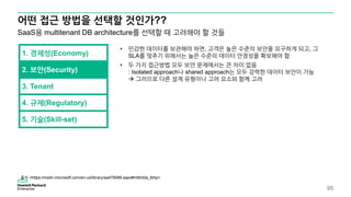 어떤 접근 방법을 선택할 것인가??
95
1. 경제성(Economy)
SaaS용 multitenant DB architecture를 선택할 때 고려해야 할 것들
2. 보안(Security)
3. Tenant
4. 규제(Regulatory)
5. 기술(Skill-set)
• 민감한 데이터를 보관해야 하면, 고객은 높은 수준의 보안을 요구하게 되고, 그
SLA를 맞추기 위해서는 높은 수준의 데이터 안정성을 확보해야 함
• 두 가지 접근방법 모두 보안 문제에서는 큰 차이 없음
: Isolated approach나 shared approach는 모두 강력한 데이터 보안이 가능
 그러므로 다른 설계 유형이나 고려 요소와 함께 고려
출처 <https://msdn.microsoft.com/en-us/library/aa479086.aspx#mlttntda_tbhp>
 