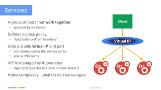 Google Cloud Platform
Services
A group of pods that work together
• grouped by a selector
Defines access policy
• “load balanced” or “headless”
Gets a stable virtual IP and port
• sometimes called the service portal
• also a DNS name
VIP is managed by Kubernetes
• App developer doesn’t have to think about it
Hides complexity - ideal for non-native apps
Client
Virtual IP
 