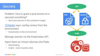 Google Cloud Platform
Secrets
Problem: how to grant a pod access to a
secured something?
• don’t put secrets in the container image!
12-factor says: config comes from the
environment
• Kubernetes is the environment
Manage secrets via the Kubernetes API
Inject them as virtual volumes into Pods
• late-binding
• tmpfs - never touches disk
node
API
Pod Secret
 
