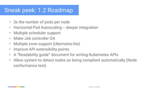 Google Cloud Platform
• 3x the number of pods per node
• Horizontal Pod Autoscaling -- deeper integration
• Multiple scheduler support
• Make Job controller GA
• Multiple zone support (Ubernetes-lite)
• Improve API extensibility points
• A “Readability guide” document for writing Kubernetes APIs
• Allow system to detect nodes as being compliant automatically (Node
conformance test)
Sneak peek: 1.2 Roadmap
 