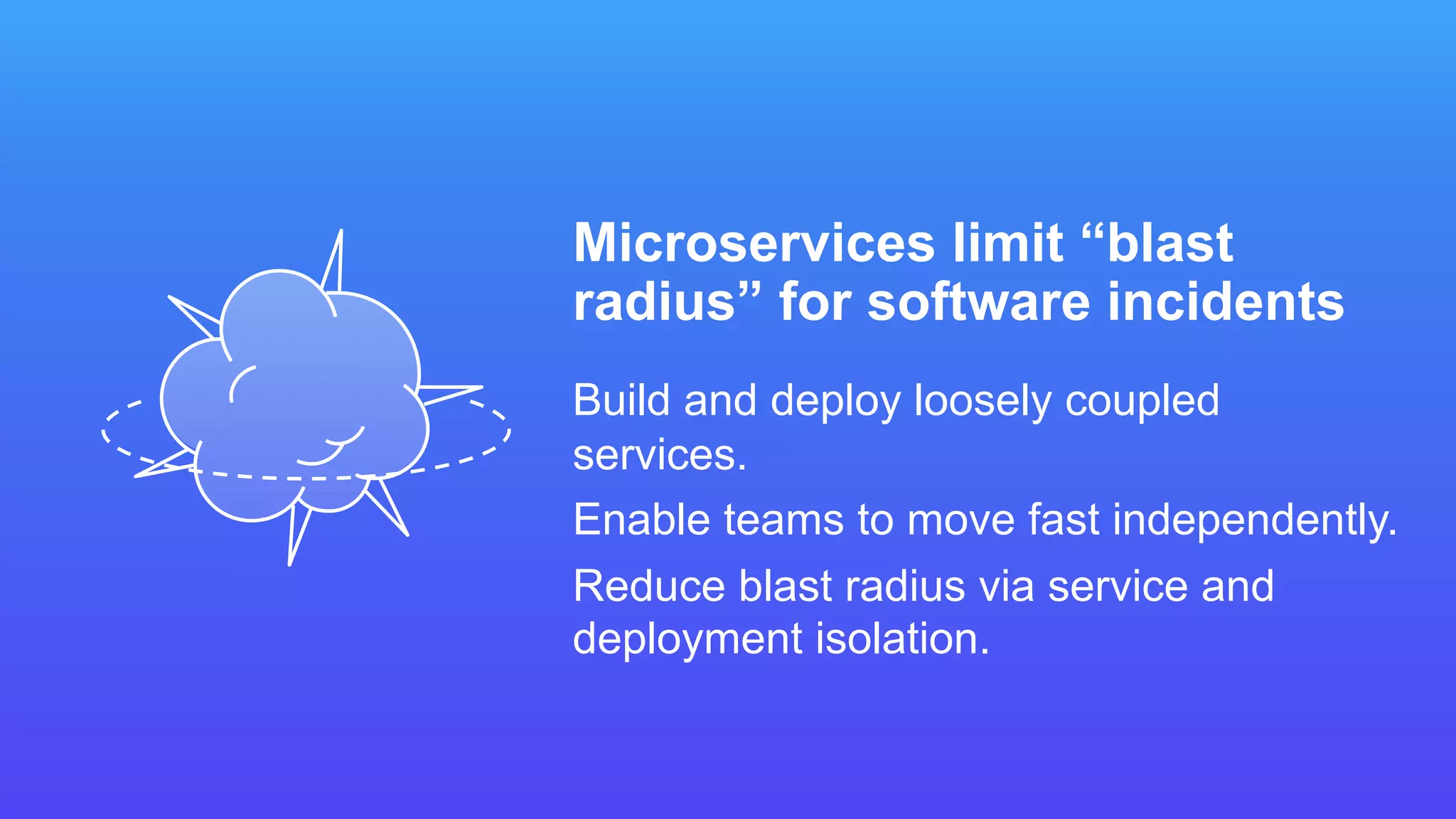 Microservices limit “blast
radius” for software incidents
Build and deploy loosely coupled
services.
Enable teams to move fast independently.
Reduce blast radius via service and
deployment isolation.
 