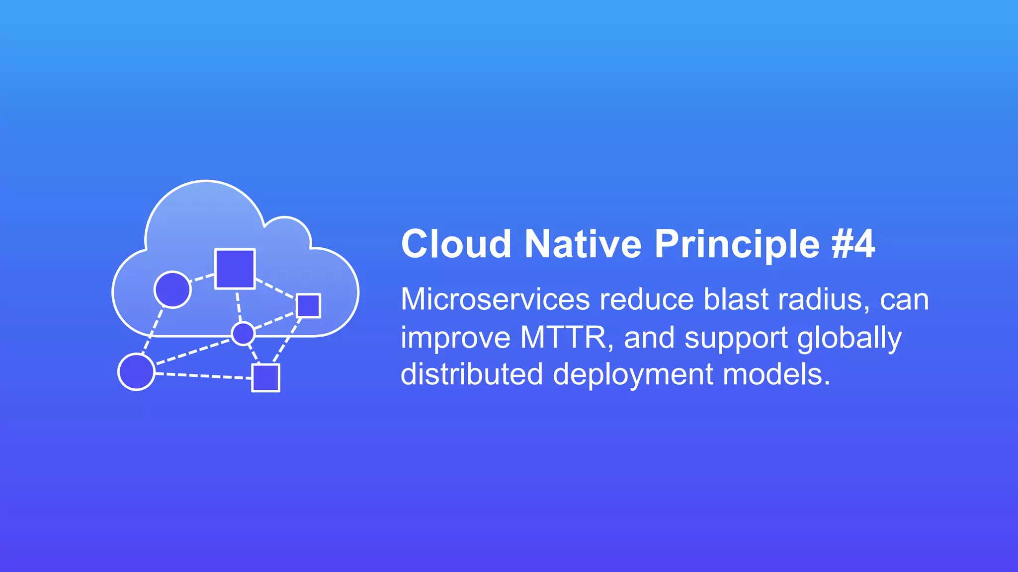 Cloud Native Principle #4
Microservices reduce blast radius, can
improve MTTR, and support globally
distributed deployment models.
 